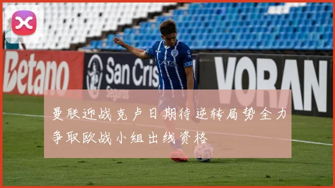 曼联迎战克卢日期待逆转局势全力争取欧战小组出线资格