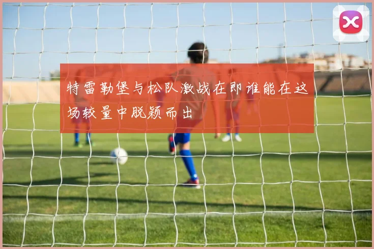 特雷勒堡与松队激战在即谁能在这场较量中脱颖而出