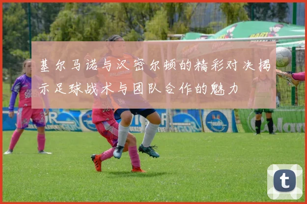 基尔马诺与汉密尔顿的精彩对决揭示足球战术与团队合作的魅力