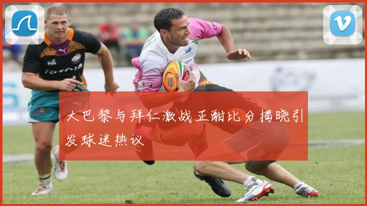 大巴黎与拜仁激战正酣比分揭晓引发球迷热议