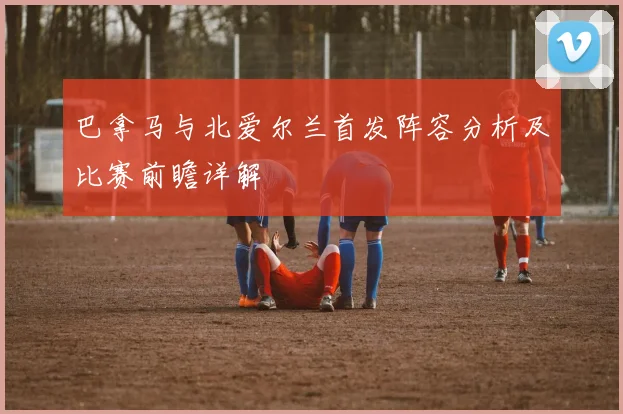 巴拿马与北爱尔兰首发阵容分析及比赛前瞻详解