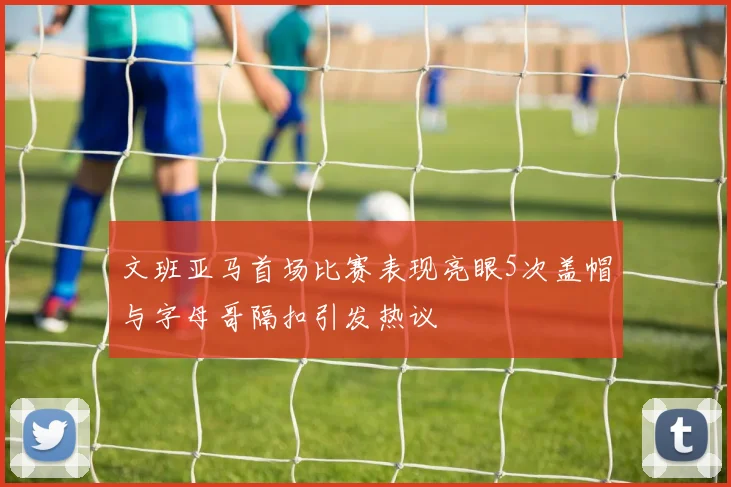 文班亚马首场比赛表现亮眼5次盖帽与字母哥隔扣引发热议