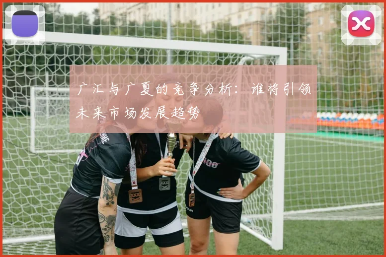 广汇与广夏的竞争分析：谁将引领未来市场发展趋势