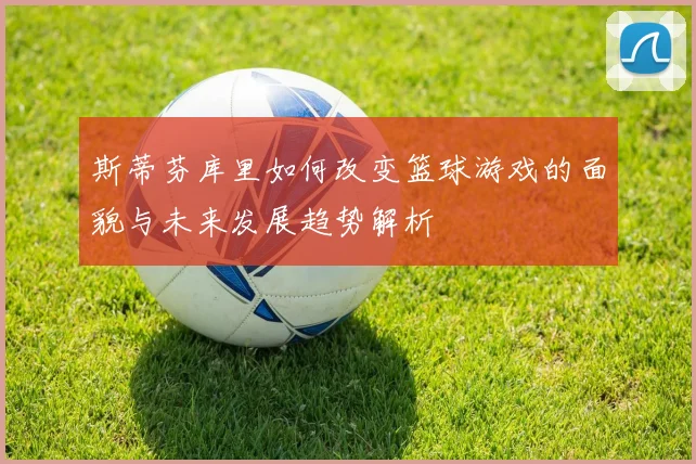 斯蒂芬库里如何改变篮球游戏的面貌与未来发展趋势解析