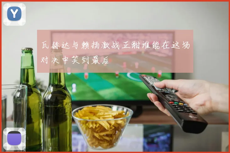 瓦赫达与赖扬激战正酣谁能在这场对决中笑到最后