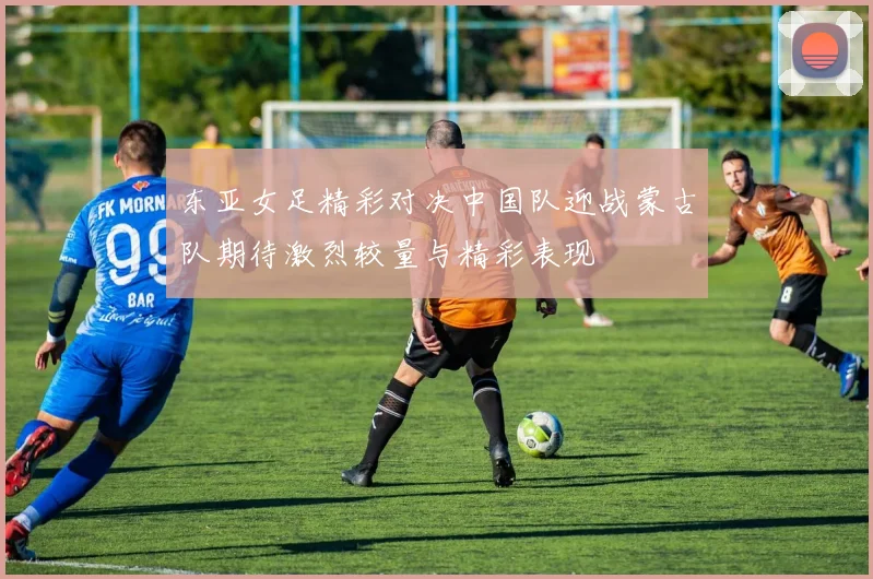 东亚女足精彩对决中国队迎战蒙古队期待激烈较量与精彩表现