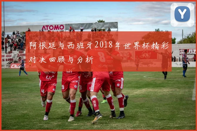 阿根廷与西班牙2018年世界杯精彩对决回顾与分析