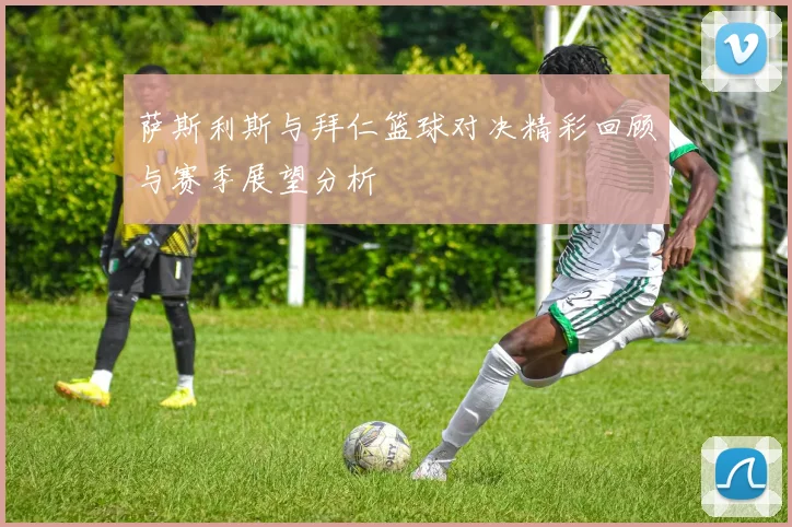 萨斯利斯与拜仁篮球对决精彩回顾与赛季展望分析