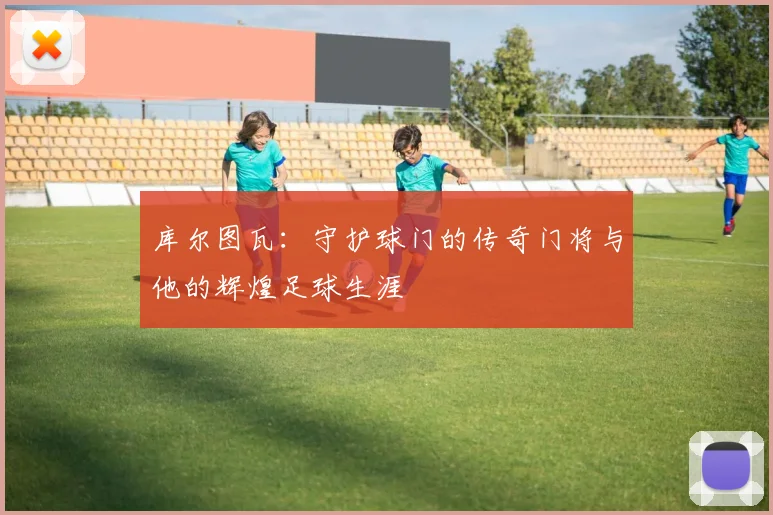 库尔图瓦：守护球门的传奇门将与他的辉煌足球生涯