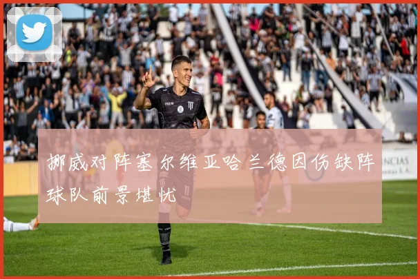 挪威对阵塞尔维亚哈兰德因伤缺阵球队前景堪忧