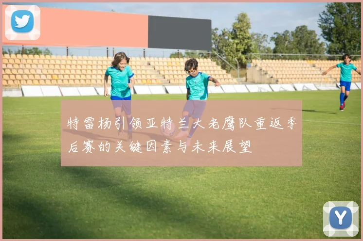 特雷杨引领亚特兰大老鹰队重返季后赛的关键因素与未来展望