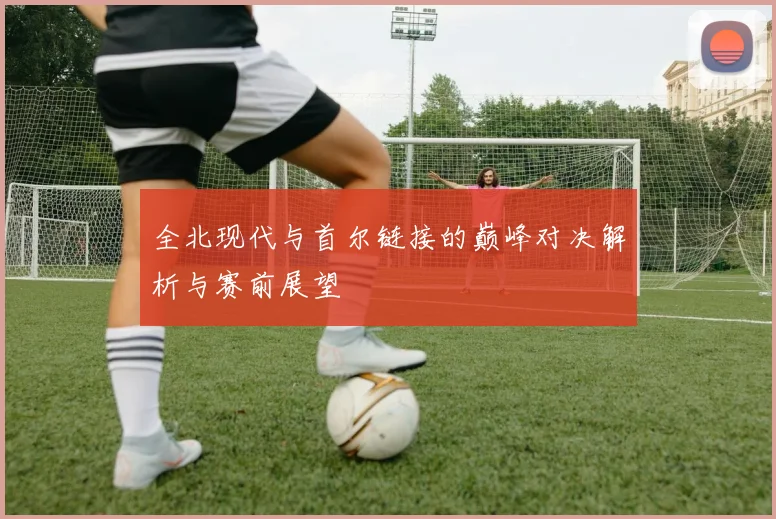 全北现代与首尔链接的巅峰对决解析与赛前展望