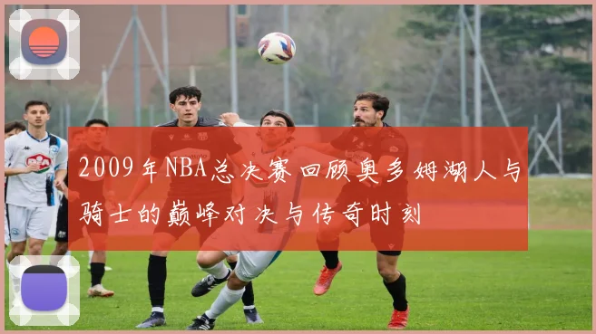 2009年NBA总决赛回顾奥多姆湖人与骑士的巅峰对决与传奇时刻