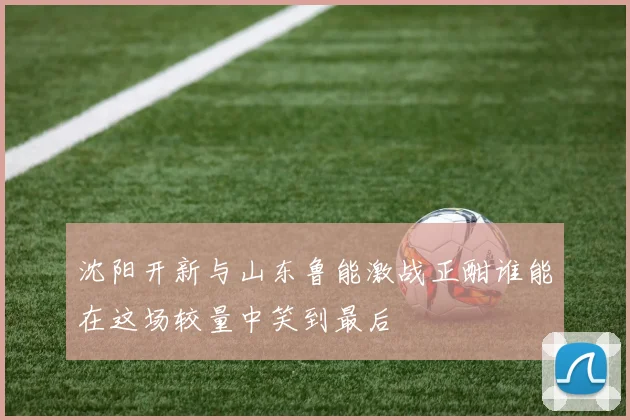 沈阳开新与山东鲁能激战正酣谁能在这场较量中笑到最后