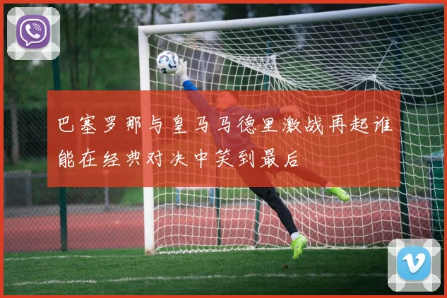 巴塞罗那与皇马马德里激战再起谁能在经典对决中笑到最后