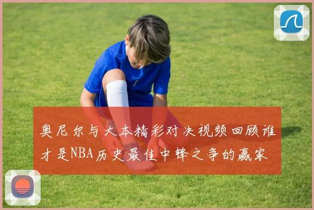 奥尼尔与大本精彩对决视频回顾谁才是NBA历史最佳中锋之争的赢家