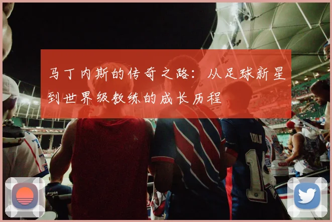 马丁内斯的传奇之路：从足球新星到世界级教练的成长历程