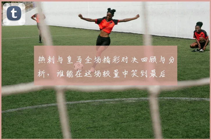 热刺与皇马全场精彩对决回顾与分析，谁能在这场较量中笑到最后