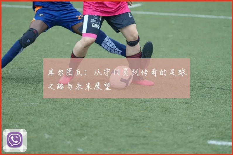 库尔图瓦：从守门员到传奇的足球之路与未来展望