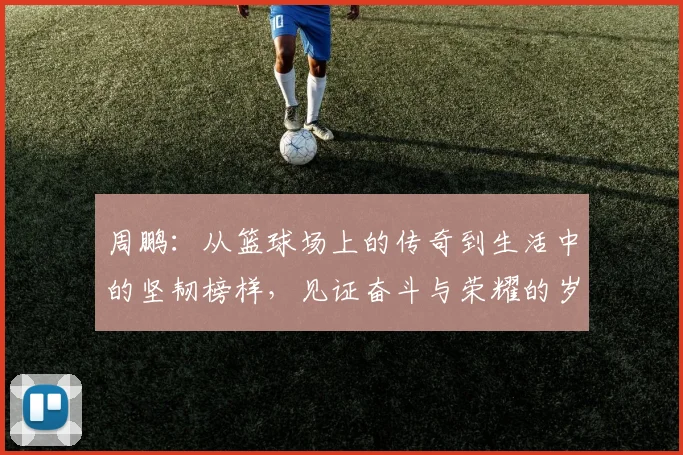 周鹏：从篮球场上的传奇到生活中的坚韧榜样，见证奋斗与荣耀的岁月