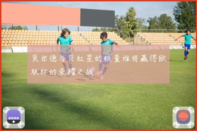 莫尔德与贝红星的较量谁将赢得欧联杯的荣耀之战