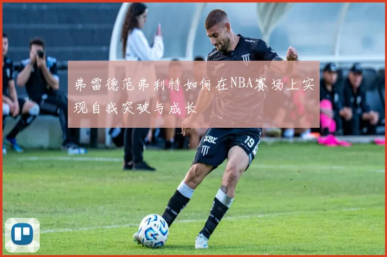 弗雷德范弗利特如何在NBA赛场上实现自我突破与成长