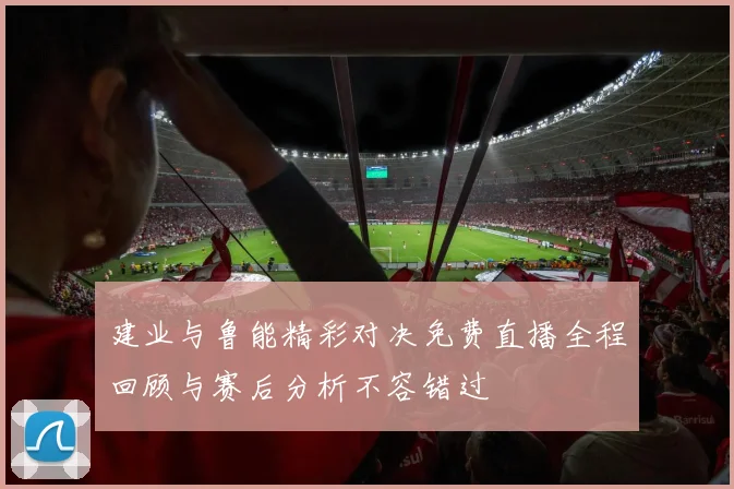 建业与鲁能精彩对决免费直播全程回顾与赛后分析不容错过