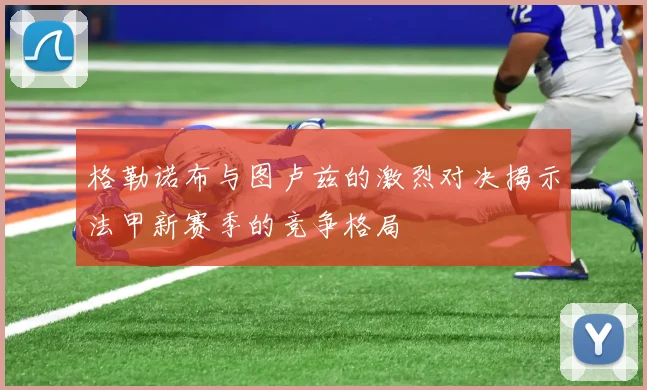 格勒诺布与图卢兹的激烈对决揭示法甲新赛季的竞争格局